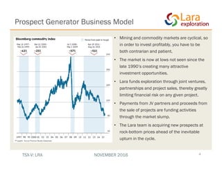• Mining and commodity markets are cyclical, so
in order to invest profitably, you have to be
both contrarian and patient.
• The market is now at lows not seen since the
late 1990’s creating many attractive
investment opportunities.
• Lara funds exploration through joint ventures,
partnerships and project sales, thereby greatly
limiting financial risk on any given project.
• Payments from JV partners and proceeds from
the sale of projects are funding activities
through the market slump.
• The Lara team is acquiring new prospects at
rock-bottom prices ahead of the inevitable
upturn in the cycle.
4
Prospect Generator Business Model
TSX-V: LRA NOVEMBER 2016
 