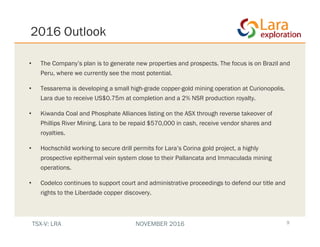 2016 Outlook
9
• The Company’s plan is to generate new properties and prospects. The focus is on Brazil and
Peru, where we currently see the most potential.
• Tessarema is developing a small high-grade copper-gold mining operation at Curionopolis.
Lara due to receive US$0.75m at completion and a 2% NSR production royalty.
• Kiwanda Coal and Phosphate Alliances listing on the ASX through reverse takeover of
Phillips River Mining. Lara to be repaid $570,000 in cash, receive vendor shares and
royalties.
• Hochschild working to secure drill permits for Lara’s Corina gold project, a highly
prospective epithermal vein system close to their Pallancata and Immaculada mining
operations.
• Codelco continues to support court and administrative proceedings to defend our title and
rights to the Liberdade copper discovery.
TSX-V: LRA NOVEMBER 2016
 
