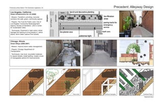 Florence/La Brea Station TOD Downtown Inglewood, CA                              Precedent: Alleyway Design
 Los Angeles, California
 Green Infrastructure for LA (2008)
 - Mission: Transform uninviting, concrete
 corridors into safe, green, community spaces
 - Players: The Trust for Public Land, City of
 Los Angeles’ Community Redevelopment
 Agency, Bureau of Sanitation, USC’s Center
 for Sustainable Cities
 - Techniques: Pavement in light colors; street
 signage and lighting to bring people in; native
 plants; storm water capture from streets



 Chicago, Illinois
 Green Alleys (2006-2007)
 - Mission: Improve storm water management
 - Players: Chicago Department of
 Transporation
 - Techniques: Use local, recyclable materials
 to repave streets; install lighting; create a book
 of manageable options for improvements




                                   Different Paving   Tree-Lined   Continue Canopies                Continue Plaza

                                                                                                     Stephanie Byrd
 
