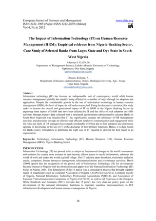 European Journal of Business and Management                                                www.iiste.org
ISSN 2222-1905 (Paper) ISSN 2222-2839 (Online)
Vol 4, No.6, 2012


     The Impact of Information Technology (IT) on Human Resource
Management (HRM): Empirical evidence from Nigeria Banking Sector.
Case Study of Selected Banks from Lagos State and Oyo State in South-
                                            West Nigeria
                                       Adewoye J. O. (Ph.D)
             Department of Management Science, Ladoke Akintola University of Technology,
                                  Ogbomoso, Oyo State, Nigeria
                                    adewoyemgs@yahoo.com

                                         Obasan, Kehinde, A
                Department of Business Administration, Olabisi Onabanjo University, Ago - Iwoye
                                        Ogun State, Nigeria.
                                     obasankehinde@yahoo.com

Abstract
Information technology (IT) has become an indispensable part of contemporary world while human
resource management globally has equally being affected in a number of ways through its adoption and
application. Despite the considerable growth in the use of information technology in human resource
management (HRM), the level of impact is still under-researched. Using the descriptive statistics, this study
seeks to harness the overall and generalized impact of IT on HRM in the Nigeria Banking Sector by
exploring some aspects of HRM that have been affected by IT and the effect of such adoption on HRM
activities through primary data collected with a structured questionnaire administered to selected Banks in
South-West Nigeria.It was revealed that IT has significantly increase the efficiency of HR management
activities and processes through an effective and efficient employee communication and engagement while
the roles and skills of HR managers has expand considerable overtime due to their adoption and continuous
upgrade of knowledge in the use of IT in the discharge of their primary functions. Hence, it is duty bound
for Banks policy formulators to determine the right size of IT required to derived the best result in an
organisation.

Keywords: Technology, Information Technology (IT), Human Resource (HR), Human Resource
Management (HRM), Nigeria Banking Sector

INTRODUCTION
Information Technology (IT) has proved to be a catalyst to fundamental changes in the world’s economies
and societies by creates more avenues to earn income, allows access to useful information, enhances the
world of work and makes the world a global village. The IT industry spans broadcast, electronics and print
media, computers, human resources management, telecommunications and e-commerce activities. David
(2006) opined that the recognition of the pivotal role of Information Technology (IT) for development
became eminent in Nigeria with the formulation and approval of the National Information Technology (IT)
Policy in March, 2001. The formulation of the IT policy was a consultative process that brought together
major IT stakeholders such as Computer Association of Nigeria (COAN) now known as Computer society
of Nigeria, National Information Technology Professional Associations (NITDA), and Association of
Licensed Telecommunication Companies in Nigeria (ALTCON) as well as all Nigerians in the Diaspora.
While Broderick and Boudreau (2001) provides that IT policy has very clear-cut policy goals on the
development of the national information backbone to engender seamless interconnectivity in ICT
infrastructure development and human resource management in Nigeria.




                                                     28
 