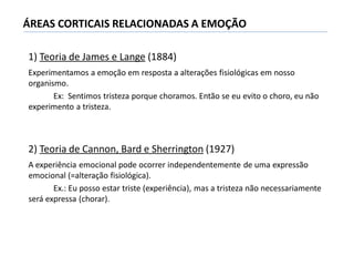 1) Teoria de James e Lange (1884)
Experimentamos a emoção em resposta a alterações fisiológicas em nosso
organismo.
Ex: Sentimos tristeza porque choramos. Então se eu evito o choro, eu não
experimento a tristeza.
2) Teoria de Cannon, Bard e Sherrington (1927)
A experiência emocional pode ocorrer independentemente de uma expressão
emocional (=alteração fisiológica).
Ex.: Eu posso estar triste (experiência), mas a tristeza não necessariamente
será expressa (chorar).
ÁREAS CORTICAIS RELACIONADAS A EMOÇÃO
 