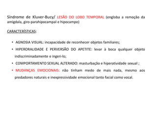 Síndrome de Kluver-Bucy/ LESÃO DO LOBO TEMPORAL (engloba a remoção da
amigdala, giro-parahipocampal e hipocampo)
CARACTERÍSTICAS:
• AGNOSIA VISUAL: incapacidade de reconhecer objetos familiares;
• HIPERORALIDADE E PERVERSÃO DO APETITE: levar à boca qualquer objeto
indiscriminadamente e ingeri-lo;
• COMPORTAMENTO SEXUAL ALTERADO: masturbação e hiperatividade sexual ;
• MUDANÇAS EMOCIONAIS: não tinham medo de mais nada, mesmo aos
predadores naturais e inexpressividade emocional tanto facial como vocal.
 