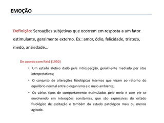 Definição: Sensações subjetivas que ocorrem em resposta a um fator
estimulante, geralmente externo. Ex.: amor, ódio, felicidade, tristeza,
medo, ansiedade...
EMOÇÃO
De acordo com Reid (1950)
• Um estado afetivo dado pela introspecção, geralmente mediado por atos
interpretativos;
• O conjunto de alterações fisiológicas internas que visam ao retorno do
equilíbrio normal entre o organismo e o meio ambiente;
• Os vários tipos de comportamento estimulados pelo meio e com ele se
envolvendo em interações constantes, que são expressivas do estado
fisiológico de excitação e também do estado patológico mais ou menos
agitado.
 