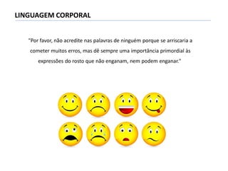 LINGUAGEM CORPORAL
"Por favor, não acredite nas palavras de ninguém porque se arriscaria a
cometer muitos erros, mas dê sempre uma importância primordial às
expressões do rosto que não enganam, nem podem enganar."
 
