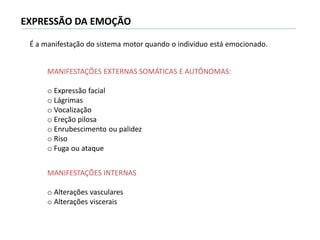 EXPRESSÃO DA EMOÇÃO
MANIFESTAÇÕES EXTERNAS SOMÁTICAS E AUTÔNOMAS:
o Expressão facial
o Lágrimas
o Vocalização
o Ereção pilosa
o Enrubescimento ou palidez
o Riso
o Fuga ou ataque
MANIFESTAÇÕES INTERNAS
o Alterações vasculares
o Alterações viscerais
É a manifestação do sistema motor quando o individuo está emocionado.
 
