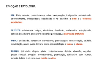 EMOÇÃO E PATOLOGIA
IRA: fúria, revolta, ressentimento, raiva, exasperação, indignação, animosidade,
aborrecimento, irritabilidade, hostilidade e no extremo, o ódio e a violência
patológicos
TRISTEZA: sofrimento, mágoa, desânimo, desalento, melancolia, autopiedade,
solidão, desamparo, desespero e quando patológico, a depressão profunda
MEDO: ansiedade, apreensão, nervosismo, preocupação, consternação, cautela,
inquietação, pavor, susto, terror e como psicopatologia, a fobia e o pânico.
PRAZER: felicidade, alegria, alívio, contentamento, deleite, diversão, orgulho,
prazer sensual, emoção, arrebatamento, gratificação, satisfação, bom humor,
euforia, êxtase e no extremo a mania e o vício
 