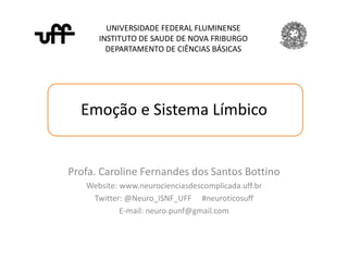 Emoção e Sistema Límbico
UNIVERSIDADE FEDERAL FLUMINENSE
INSTITUTO DE SAUDE DE NOVA FRIBURGO
DEPARTAMENTO DE CIÊNCIAS BÁSICAS
Profa. Caroline Fernandes dos Santos Bottino
Website: www.neurocienciasdescomplicada.uff.br
Twitter: @Neuro_ISNF_UFF #neuroticosuff
E-mail: neuro.punf@gmail.com
 