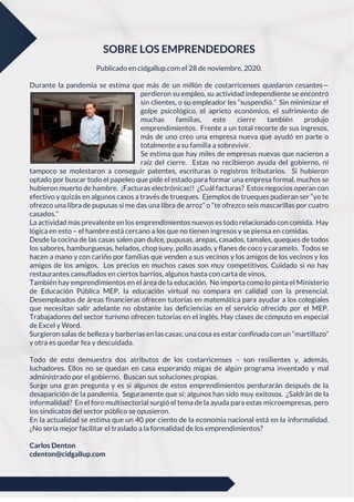 SOBRE LOS EMPRENDEDORES
Publicado en cidgallup.com el 28 de noviembre, 2020.
Durante la pandemia se estima que más de un millón de costarricenses quedaron cesantes—
perdieron su empleo, su actividad independiente se encontró
sin clientes, o su empleador les “suspendió.” Sin minimizar el
golpe psicológico, el aprieto económico, el sufrimiento de
muchas familias, este cierre también produjo
emprendimientos. Frente a un total recorte de sus ingresos,
más de uno creo una empresa nueva que ayudó en parte o
totalmente a su familia a sobrevivir.
Se estima que hay miles de empresas nuevas que nacieron a
raíz del cierre. Estas no recibieron ayuda del gobierno, ni
tampoco se molestaron a conseguir patentes, escrituras o registros tributarios. Si hubieron
optado por buscar todo el papeleo que pide el estado para formar una empresa formal, muchos se
hubieron muerto de hambre. ¡Facturas electrónicas!! ¿Cuál facturas? Estos negocios operan con
efectivo y quizás en algunos casos a través de trueques. Ejemplos de trueques pudieran ser “yo te
ofrezco una libra de pupusas si me das una libra de arroz” o “te ofrezco seis mascarillas por cuatro
casados.”
La actividad más prevalente en los emprendimientos nuevos es todo relacionado con comida. Hay
lógica en esto – el hambre está cercano a los que no tienen ingresos y se piensa en comidas.
Desde la cocina de las casas salen pan dulce, pupusas, arepas, casados, tamales, queques de todos
los sabores, hamburguesas, helados, chop suey, pollo asado, y flanes de coco y caramelo. Todos se
hacen a mano y con cariño por familias que venden a sus vecinos y los amigos de los vecinos y los
amigos de los amigos. Los precios en muchos casos son muy competitivos. Cuidado si no hay
restaurantes camuflados en ciertos barrios, algunos hasta con carta de vinos.
También hay emprendimientos en el área de la educación. No importa como lo pinta el Ministerio
de Educación Pública MEP, la educación virtual no compara en calidad con la presencial.
Desempleados de áreas financieras ofrecen tutorías en matemática para ayudar a los colegiales
que necesitan salir adelante no obstante las deficiencias en el servicio ofrecido por el MEP.
Trabajadores del sector turismo ofrecen tutorías en el inglés. Hay clases de cómputo en especial
de Excel y Word.
Surgieron salas de belleza y barberías en las casas; una cosa es estar confinada con un “martillazo”
y otra es quedar fea y descuidada.
Todo de esto demuestra dos atributos de los costarricenses – son resilientes y, además,
luchadores. Ellos no se quedan en casa esperando migas de algún programa inventado y mal
administrado por el gobierno. Buscan sus soluciones propias.
Surge una gran pregunta y es si algunos de estos emprendimientos perdurarán después de la
desaparición de la pandemia. Seguramente que sí; algunos han sido muy exitosos. ¿Saldrán de la
informalidad? En el foro multisectorial surgió el tema de la ayuda para estas microempresas, pero
los sindicatos del sector público se opusieron.
En la actualidad se estima que un 40 por ciento de la economía nacional está en la informalidad.
¿No sería mejor facilitar el traslado a la formalidad de los emprendimientos?
Carlos Denton
cdenton@cidgallup.com
 