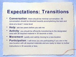 Expectations: Transitions Conversation :  there should be minimal conversation. All conversation should be directed towards accomplishing the task and done at a level 1 noise level   Help :  ask two peers before you ask me Activity :  you should be efficiently transitioning to the designated area with all required material in 30 seconds or less Movement :  quietly and calmly moving to a new location  Participation :  I will know you are participating if you are in the new location with all required materials and are ready to listen to further instructions in 30 seconds or less.  