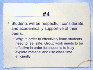 #4 Students will be respectful, considerate, and academically supportive of their peers.  Why: in order to effectively learn students need to feel safe. Group work needs to be effective in order for students to truly explore material and use class time efficiently. 
