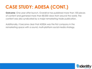 CASE STUDY: ADESA (CONT.)
Outcome: One year after launch, Overdrive has published more than 100 pieces
of content and garnered more than 80,000 views from around the world. The
content was also syndicated by a major remarketing trade publication.

Additionally, it became clear that ADESA was the first company in the
remarketing space with a sound, multi-platform social media strategy.
 