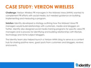 CASE STUDY: VERIZON WIRELESS
Challenge: Verizon Wireless PR managers in the Midwest Area (MWA) wanted to
complement PR efforts with social media, but needed guidance on building,
implementing and measuring a program.

Solution: Identity developed a strategy outlining how the Midwest Area PR
managers would build relationships with customers, media and bloggers on
Twitter. Identity also designed social media training programs for specific area PR
managers and a process for identifying and building relationships with lifestyle,
technology and niche subject bloggers.

The Identity team also helped launch a Verizon MWA blog to serve as a content
hub for sharing positive news, guest posts from customers and bloggers, reviews
and events.
 