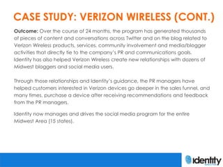 CASE STUDY: VERIZON WIRELESS (CONT.)
Outcome: Over the course of 24 months, the program has generated thousands
of pieces of content and conversations across Twitter and on the blog related to
Verizon Wireless products, services, community involvement and media/blogger
activities that directly tie to the company’s PR and communications goals.
Identity has also helped Verizon Wireless create new relationships with dozens of
Midwest bloggers and social media users.

Through those relationships and Identity’s guidance, the PR managers have
helped customers interested in Verizon devices go deeper in the sales funnel, and
many times, purchase a device after receiving recommendations and feedback
from the PR managers.

Identity now manages and drives the social media program for the entire
Midwest Area (15 states).
 