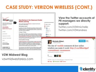 CASE STUDY: VERIZON WIRELESS (CONT.)

                       View the Twitter accounts of
                       PR managers we directly
                       support:
                       Twitter.com/VZWmichelle
                       Twitter.com/VZWandrea




VZW Midwest Blog
vzwmidwestarea.com
 