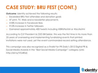 CASE STUDY: BRU FEST (CONT.)
Outcome: Identity achieved the following results:
o Exceeded BRU Fest attendee and donation goals
o 47 print, TV, Web and e-newsletter placements
o 518% increase in Facebook likes
o 912% increase in Twitter followers
o Garnered approximately 400 tweets including @BRUFestMI or #brufestmi

According to CLF President & CEO Bill Seklar, this was the first time in his more than
25 years of overseeing and implementing fundraising events that printed
invitations were not used, yet the event commanded record setting attendance.

This campaign was also recognized as a finalist for PR Daily’s 2012 Digital PR &
Social Media Awards in the “Best Social Media Campaign” category (Link:
http://bit.ly/VG4Ral)
 