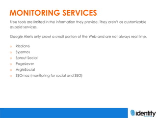 MONITORING SERVICES
Free tools are limited in the information they provide. They aren’t as customizable
as paid services.

Google Alerts only crawl a small portion of the Web and are not always real time.

o   Radian6
o   Sysomos
o   Sprout Social
o   PageLever
o   ArgleSocial
o   SEOmoz (monitoring for social and SEO)
 