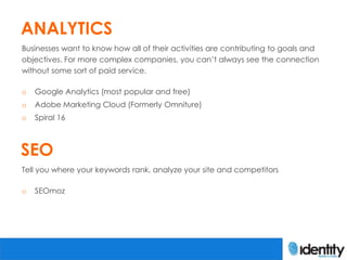 ANALYTICS
Businesses want to know how all of their activities are contributing to goals and
objectives. For more complex companies, you can’t always see the connection
without some sort of paid service.

o   Google Analytics (most popular and free)
o   Adobe Marketing Cloud (Formerly Omniture)
o   Spiral 16



SEO
Tell you where your keywords rank, analyze your site and competitors

o   SEOmoz
 