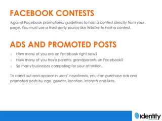 FACEBOOK CONTESTS
Against Facebook promotional guidelines to host a contest directly from your
page. You must use a third party source like Wildfire to host a contest.




ADS AND PROMOTED POSTS
o   How many of you are on Facebook right now?
o   How many of you have parents, grandparents on Facebook?
o   So many businesses competing for your attention.

To stand out and appear in users’ newsfeeds, you can purchase ads and
promoted posts by age, gender, location, interests and likes.
 