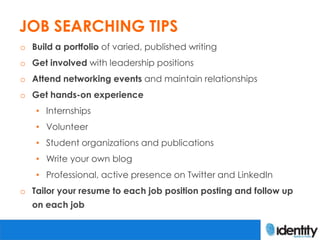 JOB SEARCHING TIPS
o Build a portfolio of varied, published writing
o Get involved with leadership positions
o Attend networking events and maintain relationships
o Get hands-on experience
   • Internships
   • Volunteer
   • Student organizations and publications
   • Write your own blog
   • Professional, active presence on Twitter and LinkedIn
o Tailor your resume to each job position posting and follow up
  on each job
 