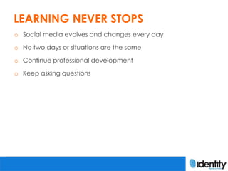 LEARNING NEVER STOPS
o Social media evolves and changes every day

o No two days or situations are the same

o Continue professional development

o Keep asking questions
 