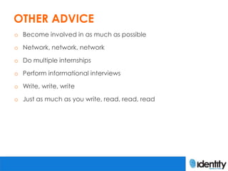OTHER ADVICE
o Become involved in as much as possible

o Network, network, network

o Do multiple internships

o Perform informational interviews

o Write, write, write

o Just as much as you write, read, read, read
 