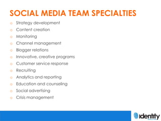 SOCIAL MEDIA TEAM SPECIALTIES
o Strategy development
o Content creation
o Monitoring
o Channel management
o Blogger relations
o Innovative, creative programs
o Customer service response
o Recruiting
o Analytics and reporting
o Education and counseling
o Social advertising
o Crisis management
 