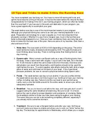 10 Tips and Tricks to make it thru the Running Race
You have completed your last long run. You have no more hill training left to do and
sprints have become a thing of the past. It must be the week before the Around the Bay!
Congratulations for making it this far in your training program, which can often be harder
than the race itself. If you have put in the work and dedication to your program, you
have a great opportunity to accomplish your goal.
The week before race day is one of the most important weeks in your program.
Although your physical training has come to an end your mental preparation is at a
peak. Preparation and strategy for a race is equally as, if not more important than
physically running it. Whether it is your first or longest race, trust in the fact that your
body is physically prepared to run. Once you have confidence there are many tips and
tricks to make this the best race of the year. Here are some of my favorites. Give them a
shot and best of luck!
1. Wake time: The race starts at 8:30 or 9:30 depending on the group. The entire
week before be ready, showered and dressed by 8:30. This gets the body and
brain thinking about race day. There is nothing worse than feeling tired on race
day morning.
2. Epsom salts - Many runners use Epsom salts as a way of flushing toxins from
the body. Draw a warm bath with roughly 1 cup of salt in the bath. Sit in the bath
for 15-20 minutes to allow the salt to draw toxins from the body. Dizziness and
dehydration can result from these baths, and therefore should not be used the
night before the race. To avoid negative side affects during the bath drink a large
glass of water and cold towel on the back of your head. If you have blood
pressure problems, be sure to consult a physician before using Epsom salts.
3. Fluids – The week before race day cut out alcohol. If you are a coffee drinker,
the week before race day is not time to give it up. Continue to have your morning
coffee, including race day. Failure to do this can lead to poor performance.
Lastly, carry a one liter bottle around for the entire week, to ensure you will be
adequately hydrated.
4. Breakfast - Yes you do have to eat before the race, and race gels don’t count! I
suggest eating the same breakfast all week long. Be sure to eat 1.5-2 hours
before the race to allow for proper digestion and avoidance of cramping. Make
the breakfasts similar to those you have been eating throughout your training.
The worst thing you can do is eat something completely different, especially if
you already have a sensitive stomach.

5. Treatment - Be sure to see a therapist before and after your race. Soft tissue
work will make sure tissue is pliable and allows you to work out “kinks” before the
big day. The best day for appointments is Wednesday, which allows you a couple

 
