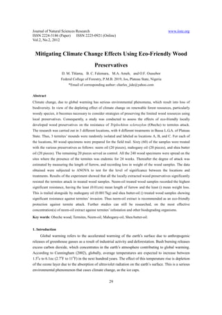 Journal of Natural Sciences Research                                                          www.iiste.org
ISSN 2224-3186 (Paper) ISSN 2225-0921 (Online)
Vol.2, No.2, 2012


 Mitigating Climate Change Effects Using Eco-Friendly Wood
                                          Preservatives
                    D. M. Thlama, B. C. Falemara, M.A. Ameh, and O.F. Osasebor
                   Federal College of Forestry, P.M.B. 2019, Jos, Plateau State, Nigeria
                        *Email of corresponding author: charles_jide@yahoo.com


Abstract
Climate change, due to global warming has serious environmental phenomena, which result into loss of
biodiversity. In view of the depleting effect of climate change on renewable forest resources, particularly
woody species, it becomes necessary to consider strategies of preserving the limited wood resources using
local preservatives. Consequently, a study was conducted to assess the effects of eco-friendly locally
developed wood preservatives on the resistance of Triplochiton scleroxylon (Obeche) to termites attack.
The research was carried out in 3 different locations, with 4 different treatments in Bassa L.G.A. of Plateau
State. Thus, 3 termites’ mounds were randomly isolated and labeled as locations A, B, and C. For each of
the locations, 80 wood specimens were prepared for the field trail. Sixty (60) of the samples were treated
with the various preservatives as follows: neem oil (20 pieces), mahogany oil (20 pieces), and shea butter
oil (20 pieces). The remaining 20 pieces served as control. All the 240 wood specimens were spread on the
sites where the presence of the termites was endemic for 24 weeks. Thereafter the degree of attack was
estimated by measuring the length of furrow, and recording loss in weight of the wood samples. The data
obtained were subjected to ANOVA to test for the level of significance between the locations and
treatments. Results of the experiment showed that all the locally extracted wood preservatives significantly
resisted the termites attack in treated wood samples. Neem-oil treated wood samples recorded the highest
significant resistance, having the least (0.01cm) mean length of furrow and the least () mean weight loss.
This is trailed alongside by mahogany oil (0.0017kg) and shea butter-oil () treated wood samples showing
significant resistance against termites’ invasion. Thus neem-oil extract is recommended as an eco-friendly
protection against termite attack. Further studies can still be researched, on the most effective
concentration(s) of neem-oil extract against termites’ infestation and other biodegrading organisms.
Key words: Obeche wood, Termites, Neem-oil, Mahogany-oil, Shea butter-oil.


1. Introduction
     Global warming refers to the accelerated warming of the earth’s surface due to anthropogenic
releases of greenhouse gasses as a result of industrial activity and deforestation. Bush burning releases
excess carbon dioxide, which concentrates in the earth’s atmosphere contributing to global warming.
According to Cunningham (2002), globally, average temperatures are expected to increase between
1.5oc to 6.1oc (2.7oF to 11oF) in the next hundred years. The effect of this temperature rise is depletion
of the ozone layer due to the absorption of ultraviolet radiation on the earth’s surface. This is a serious
environmental phenomenon that cases climate change, as the ice caps.


                                                     29
 