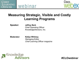 Measuring Strategic, Visible and Costly
         Learning Programs
 Speaker:     Jeffrey Berk
              Chief Operating Officer
              KnowledgeAdvisors, Inc.


 Moderator:   Kellye Whitney
              Managing Editor
              Chief Learning Officer magazine




                                                #CLOwebinar
 