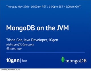 Thursday Nov 29th - 10:00am PST / 1:00pm EST / 6:00pm GMT




      MongoDB on the JVM
       Trisha Gee, Java Developer, 10gen
       trisha.gee@10gen.com
       @trisha_gee




Thursday, November 29, 12
 