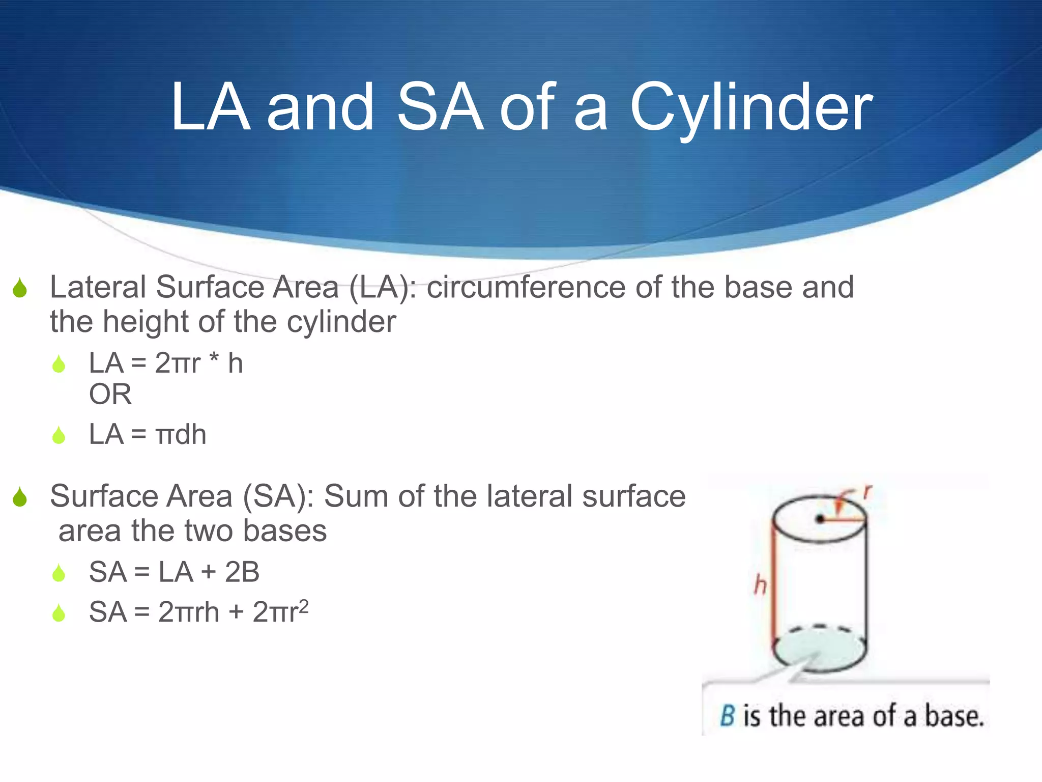 LA and SA of a Cylinder

S Lateral Surface Area (LA): circumference of the base and
  the height of the cylinder
  S LA = 2πr * h
    OR
  S LA = πdh

S Surface Area (SA): Sum of the lateral surface
   area the two bases
  S SA = LA + 2B
  S SA = 2πrh + 2πr2
 