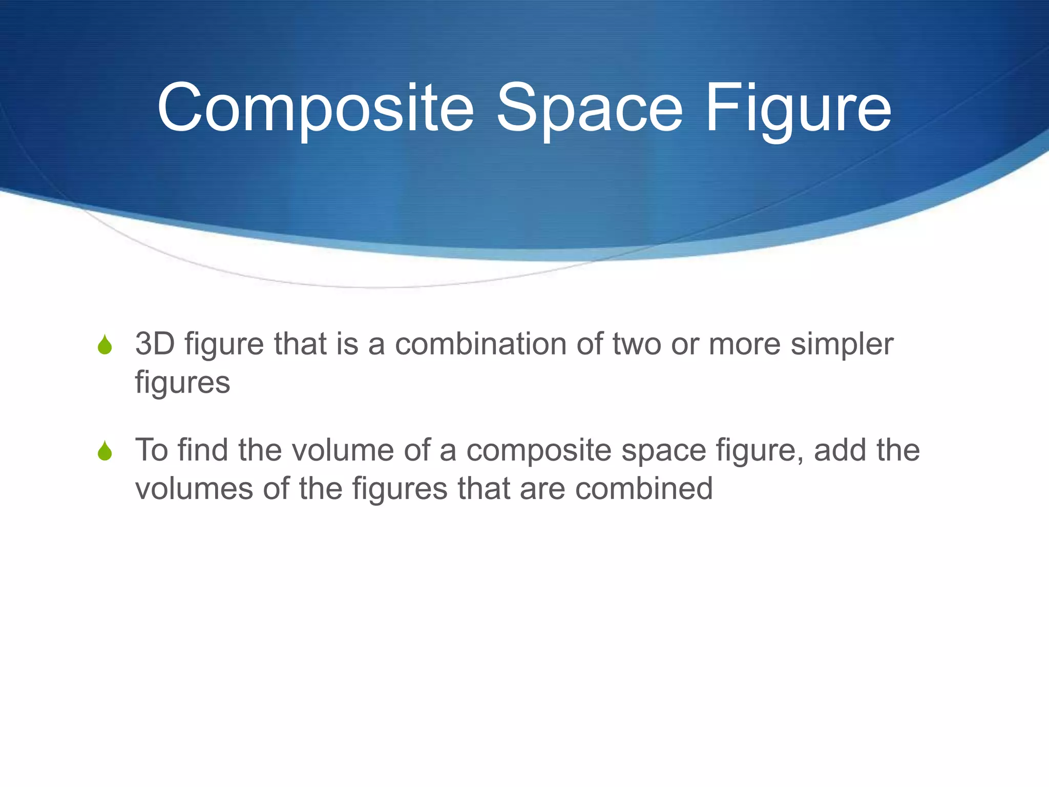 Composite Space Figure


S 3D figure that is a combination of two or more simpler
  figures

S To find the volume of a composite space figure, add the
  volumes of the figures that are combined
 