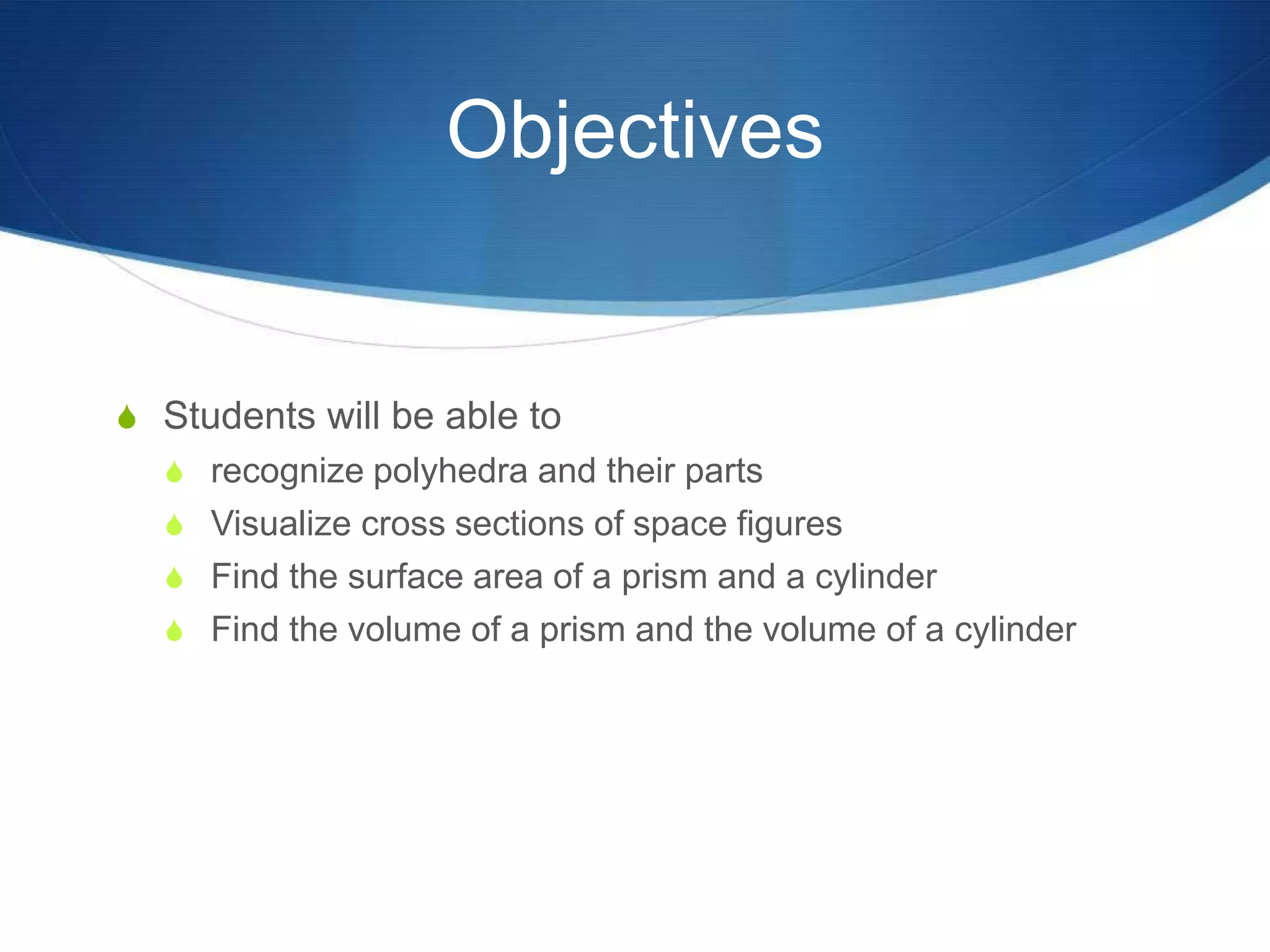Objectives


S Students will be able to
  S recognize polyhedra and their parts
  S Visualize cross sections of space figures
  S Find the surface area of a prism and a cylinder
  S Find the volume of a prism and the volume of a cylinder
 