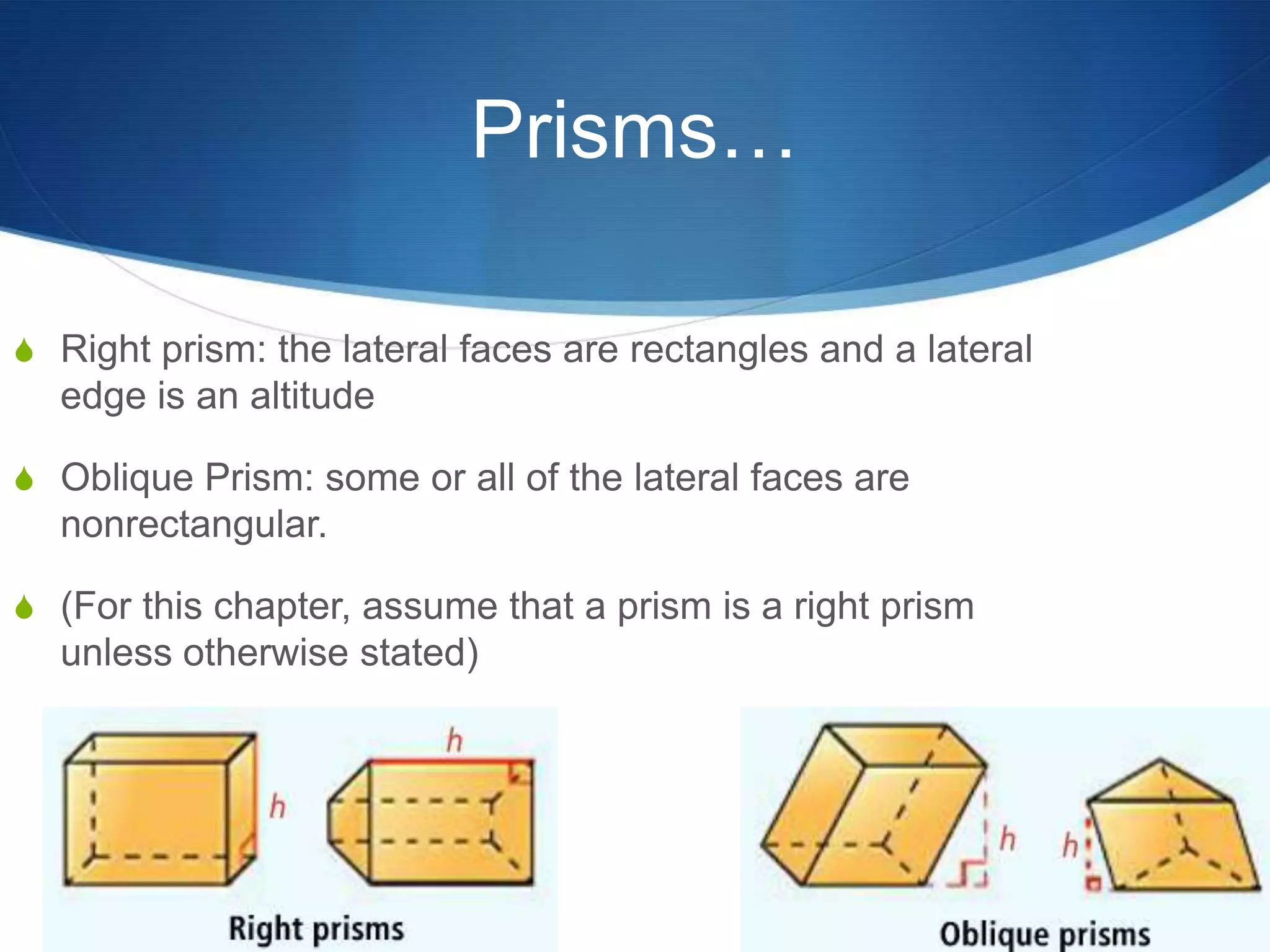Prisms…

S Right prism: the lateral faces are rectangles and a lateral
  edge is an altitude

S Oblique Prism: some or all of the lateral faces are
  nonrectangular.

S (For this chapter, assume that a prism is a right prism
  unless otherwise stated)
 