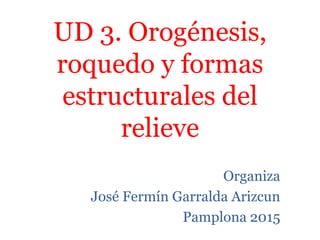 UD 3. Orogénesis,
roquedo y formas
estructurales del
relieve
Organiza
José Fermín Garralda Arizcun
Pamplona 2015
 