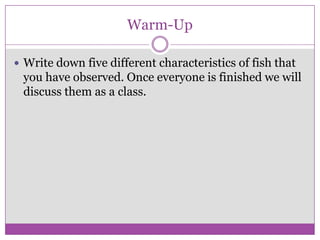 Warm-Up

 Write down five different characteristics of fish that
 you have observed. Once everyone is finished we will
 discuss them as a class.
 