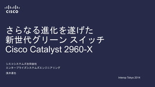 さらなる進化を遂げた
新世代グリーン スイッチ
Cisco Catalyst 2960-X
シスコシステムズ合同会社
エンタープライズシステムズエンジニアリング
浅井達也
Interop Tokyo 2014
 