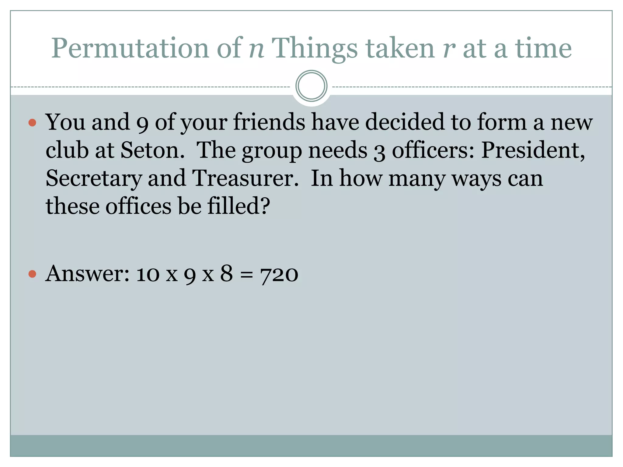 Permutation of n Things taken r at a timeYou and 9 of your friends have decided to form a new club at Seton.  The group needs 3 officers: President, Secretary and Treasurer.  In how many ways can these offices be filled?Answer: 10 x 9 x 8 = 720