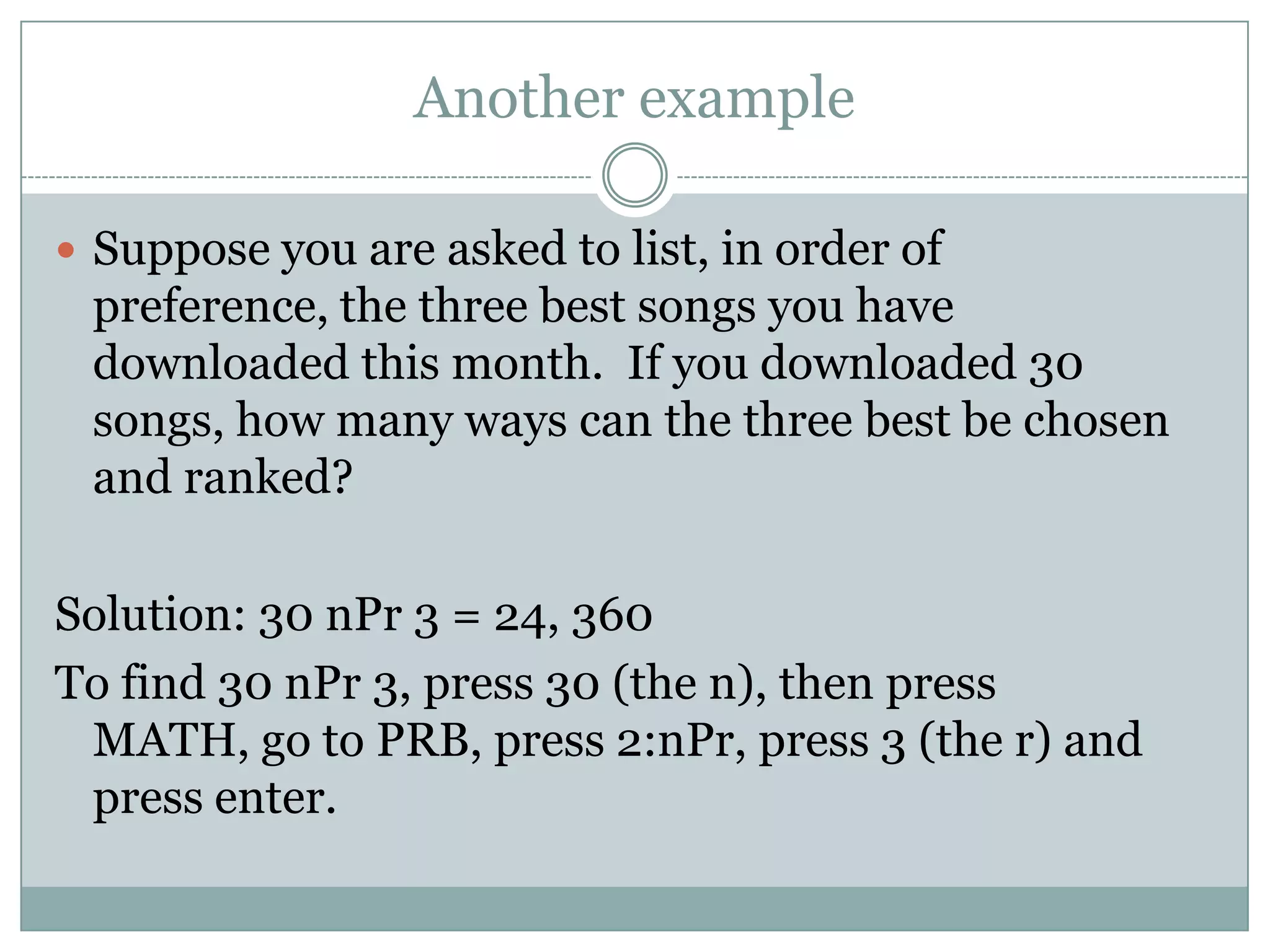 Another exampleSuppose you are asked to list, in order of preference, the three best songs you have downloaded this month.  If you downloaded 30 songs, how many ways can the three best be chosen and ranked?Solution: 30 nPr 3 = 24, 360To find 30 nPr 3, press 30 (the n), then press MATH, go to PRB, press 2:nPr, press 3 (the r) and press enter.