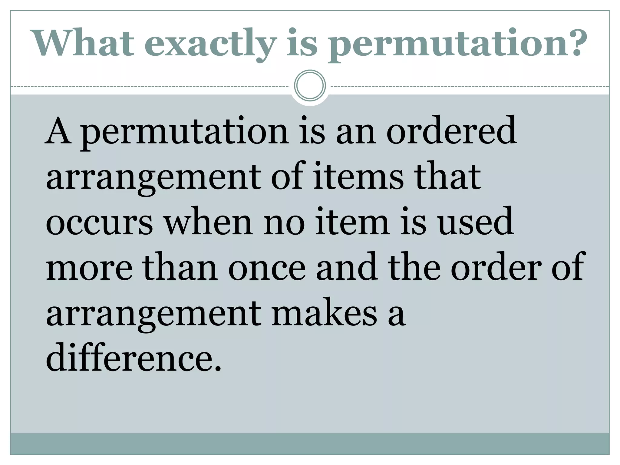 What exactly is permutation?	A permutation is an ordered arrangement of items that occurs when no item is used more than once and the order of arrangement makes a difference.