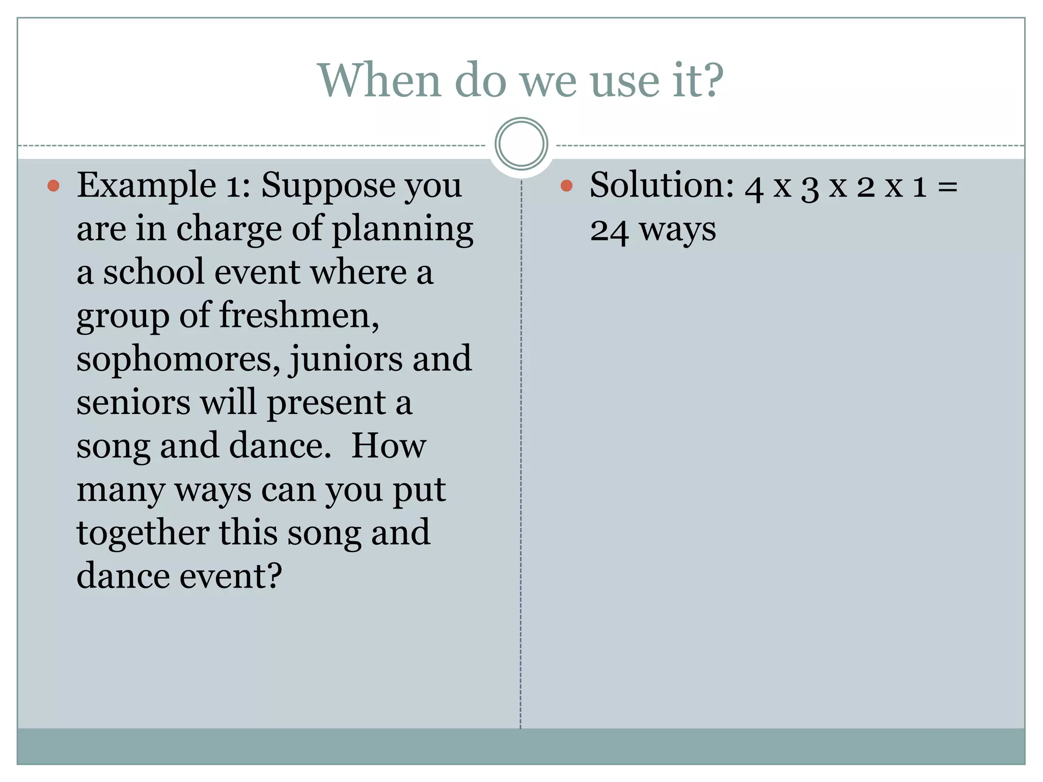 When do we use it?Example 1: Suppose you are in charge of planning a school event where a group of freshmen, sophomores, juniors and seniors will present a song and dance.  How many ways can you put together this song and dance event?Solution: 4 x 3 x 2 x 1 = 24 ways