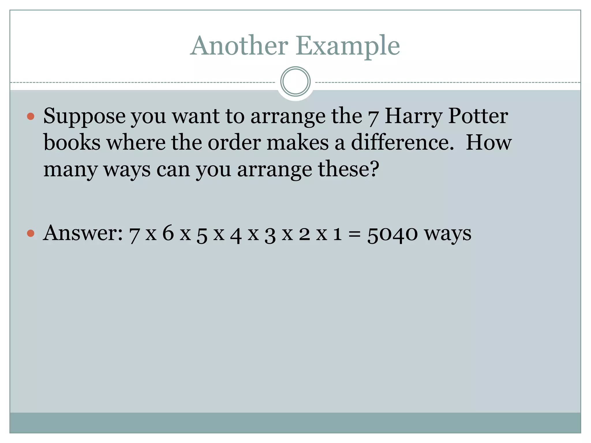 Another ExampleSuppose you want to arrange the 7 Harry Potter books where the order makes a difference.  How many ways can you arrange these?Answer: 7 x 6 x 5 x 4 x 3 x 2 x 1 = 5040 ways