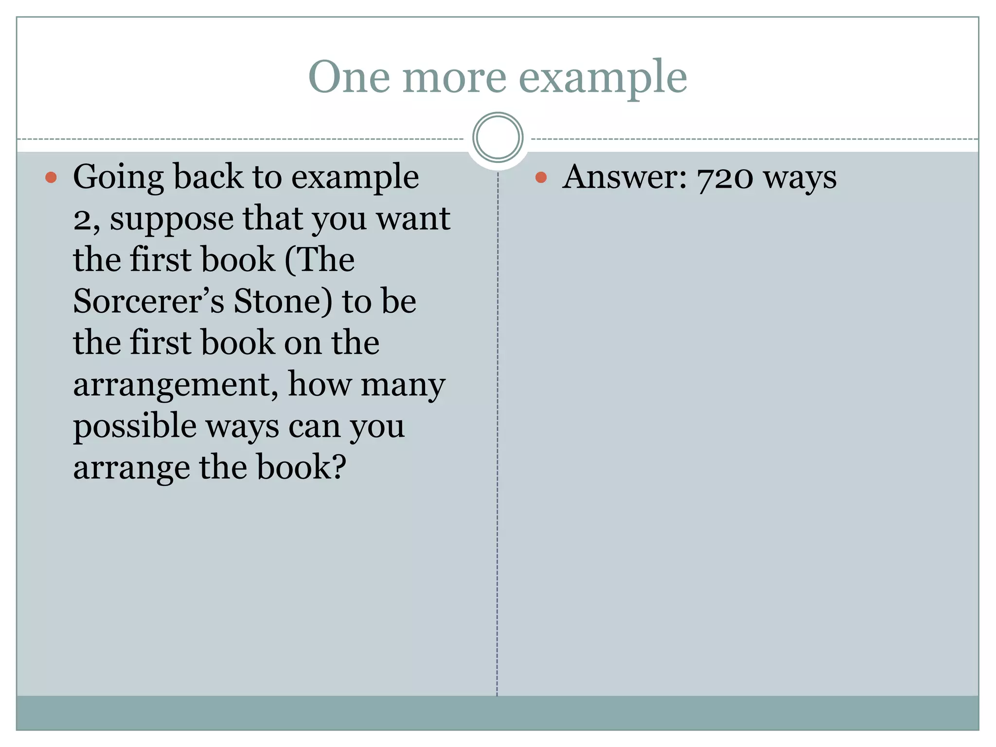 One more exampleGoing back to example 2, suppose that you want the first book (The Sorcerer’s Stone) to be the first book on the arrangement, how many possible ways can you arrange the book?Answer: 720 ways