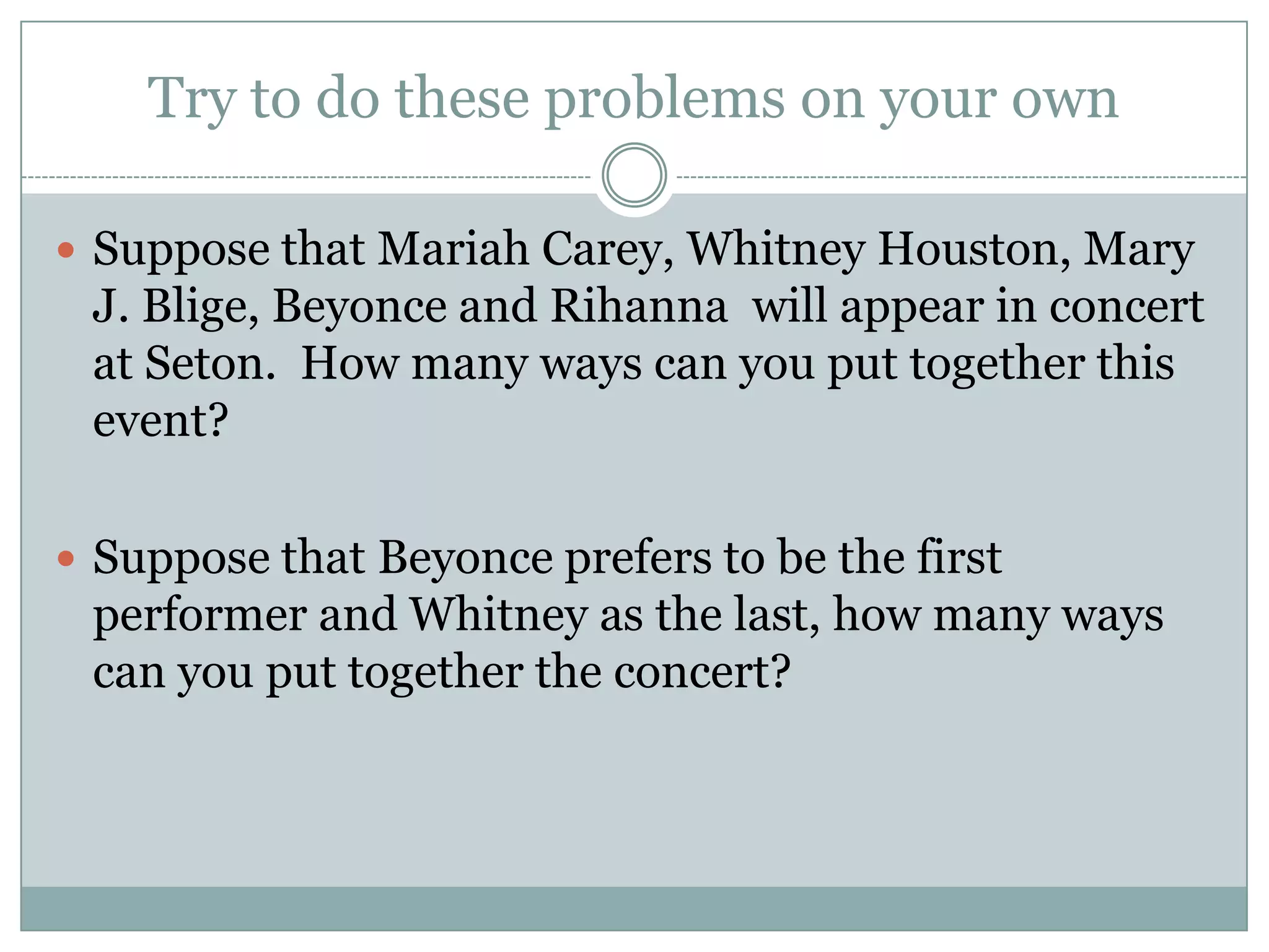 Try to do these problems on your ownSuppose that Mariah Carey, Whitney Houston, Mary J. Blige, Beyonce and Rihanna  will appear in concert at Seton.  How many ways can you put together this event?Suppose that Beyonce prefers to be the first performer and Whitney as the last, how many ways can you put together the concert? 