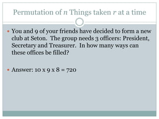 Permutation of n Things taken r at a timeYou and 9 of your friends have decided to form a new club at Seton.  The group needs 3 officers: President, Secretary and Treasurer.  In how many ways can these offices be filled?Answer: 10 x 9 x 8 = 720