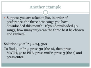 Another exampleSuppose you are asked to list, in order of preference, the three best songs you have downloaded this month.  If you downloaded 30 songs, how many ways can the three best be chosen and ranked?Solution: 30 nPr 3 = 24, 360To find 30 nPr 3, press 30 (the n), then press MATH, go to PRB, press 2:nPr, press 3 (the r) and press enter.