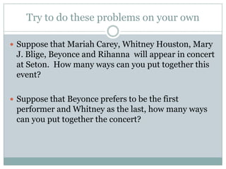 Try to do these problems on your ownSuppose that Mariah Carey, Whitney Houston, Mary J. Blige, Beyonce and Rihanna  will appear in concert at Seton.  How many ways can you put together this event?Suppose that Beyonce prefers to be the first performer and Whitney as the last, how many ways can you put together the concert? 