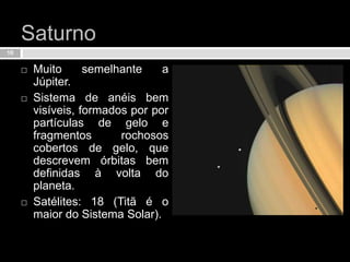 SaturnoMuito semelhante a Júpiter.Sistema de anéis bem visíveis, formados por por partículas de gelo e fragmentos rochosos cobertos de gelo, que descrevem órbitas bem definidas à volta do planeta.Satélites: 18 (Titã é o maior do Sistema Solar).10