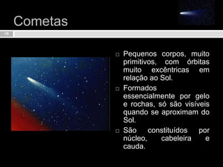 Cometas Pequenos corpos, muito primitivos, com órbitas muito excêntricas em relação ao Sol.Formados essencialmente por gelo e rochas, só são visíveis quando se aproximam do Sol.São constituídos por núcleo, cabeleira e cauda.19