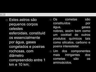 Estes astros são pequenos corpos celestes esferoidais, constituídos essencialmente por água, gases congelados e poeiras rochosas, com diâmetro compreendido entre 1 km e 10 km; Os cometas são constituídos por água, gases nobres, assim bem como um cocktail de outros produtos químicos tais como silicatos, carbono e poeira interestelar. Um dos componentes mais intrigantes dos cometas são os aminoácidos.21